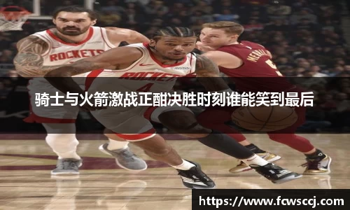 骑士与火箭激战正酣决胜时刻谁能笑到最后